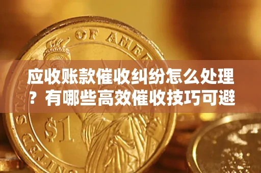 北京应收账款催收纠纷怎么处理？有哪些高效催收技巧可避免坏账？